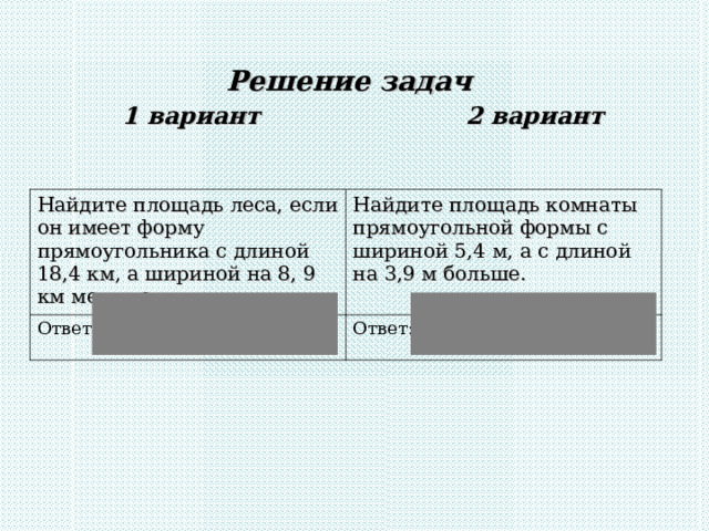 Решение задач  1 вариант 2 вариант   Найдите площадь леса, если он имеет форму прямоугольника с длиной 18,4 км, а шириной на 8, 9 км меньше. Найдите площадь комнаты прямоугольной формы с шириной 5,4 м, а с длиной на 3,9 м больше. Ответ: 174,8 км 2 Ответ: 50,22 м 2 