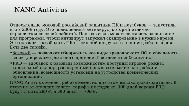NANO Antivirus   Относительно молодой российский защитник ПК и ноутбуков — запустили его в 2009 году. Это полноценный антивирус, который отлично справляется со своей работой. Пользователь может составить расписание для программы, чтобы антивирус запускал сканирование в нужное время. Это позволит освободить ПК от лишней нагрузки в течение рабочего дня. Есть два тарифа: базовый — позволяет обнаружить все виды вредоносного ПО и обеспечить защиту в режиме реального времени. Поставляется бесплатно; PRO — вдобавок к базовым возможностям доступны игровой режим, консольный сканер, расширенные пользовательские настройки и обновления, возможность установки на устройства коммерческих организаций. NANO Antivirus менее требователен, но при этом высокопроизводителен. В отличие от старших коллег, тарифы не годовые. 100 дней версии PRO будут стоить 299 ₽, а 500 дней — 799 ₽. 