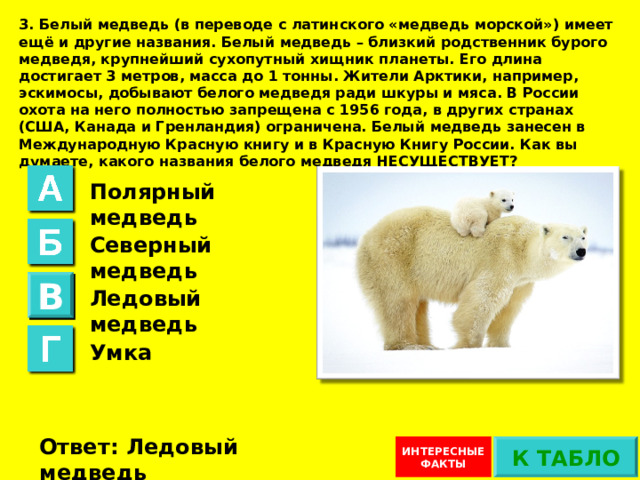 3. Белый медведь (в переводе с латинского «медведь морской») имеет ещё и другие названия. Белый медведь – близкий родственник бурого медведя, крупнейший сухопутный хищник планеты. Его длина достигает 3 метров, масса до 1 тонны. Жители Арктики, например, эскимосы, добывают белого медведя ради шкуры и мяса. В России охота на него полностью запрещена с 1956 года, в других странах (США, Канада и Гренландия) ограничена. Белый медведь занесен в Международную Красную книгу и в Красную Книгу России. Как вы думаете, какого названия белого медведя НЕСУЩЕСТВУЕТ? Полярный медведь Северный медведь В Ледовый медведь Умка Ответ не верный. Такое название есть Ответ: Ледовый медведь К ТАБЛО ИНТЕРЕСНЫЕ ФАКТЫ 