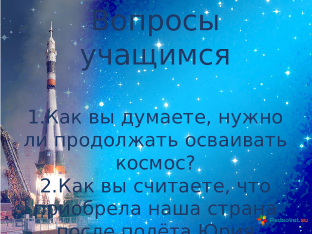 Вопросы учащимся 1.Как вы думаете, нужно ли продолжать осваивать космос? 2.Как вы считаете, что приобрела наша страна после полёта Юрия Гагарина в космос? 