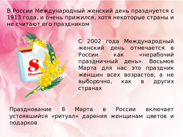 В России Международный женский день празднуется с 1913 года, и очень прижился, хотя некоторые страны и не считают его праздником С 2002 года Международный женский день отмечается в России как «нерабочий праздничный день». Восьмое Марта для нас это праздник женщин всех возрастов, а не выборочно, как в других странах Празднование 8 Марта в России включает устоявшийся «ритуал» дарения женщинам цветов и подарков 