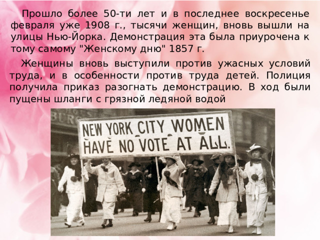  Прошло более 50-ти лет и в последнее воскресенье февраля уже 1908 г., тысячи женщин, вновь вышли на улицы Нью-Йорка. Демонстрация эта была приурочена к тому самому 
