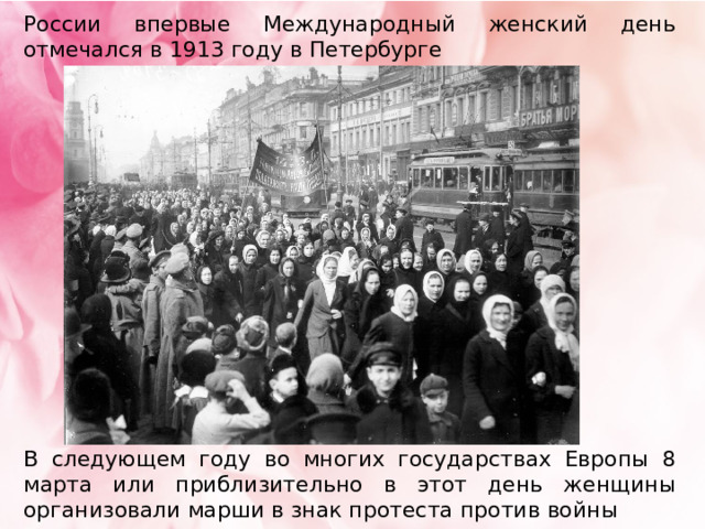 России впервые Международный женский день отмечался в 1913 году в Петербурге В следующем году во многих государствах Европы 8 марта или приблизительно в этот день женщины организовали марши в знак протеста против войны 