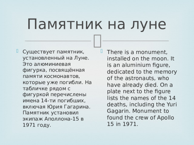 Памятник на луне Существует памятник, установленный на Луне. Это алюминиевая фигурка, посвящённая памяти космонавтов, которые уже погибли. На табличке рядом с фигуркой перечислены имена 14-ти погибших, включая Юрия Гагарина. Памятник установил экипаж Аполлона-15 в 1971 году. There is a monument, installed on the moon. It is an aluminium figure, dedicated to the memory of the astronauts, who have already died. On a plate next to the figure lists the names of the 14 deaths, including the Yuri Gagarin. Monument to found the crew of Apollo 15 in 1971. 