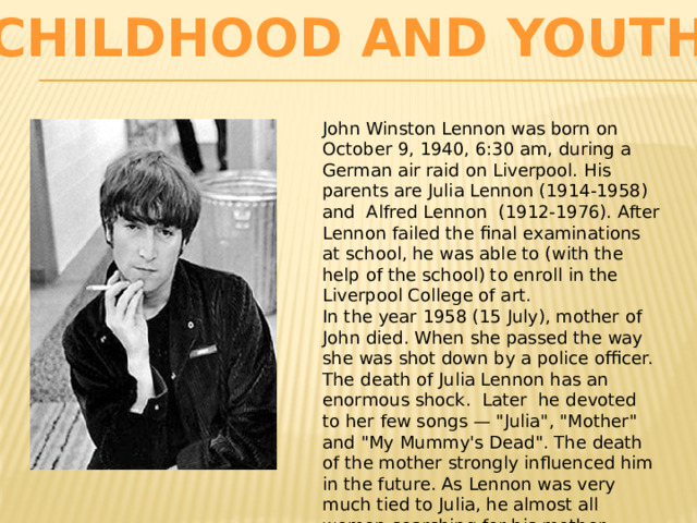 Childhood and youth John Winston Lennon was born on October 9, 1940, 6:30 am, during a German air raid on Liverpool. His parents are Julia Lennon (1914-1958) and Alfred Lennon (1912-1976). After Lennon failed the final examinations at school, he was able to (with the help of the school) to enroll in the Liverpool College of art. In the year 1958 (15 July), mother of John died. When she passed the way she was shot down by a police officer. The death of Julia Lennon has an enormous shock. Later he devoted to her few songs — 