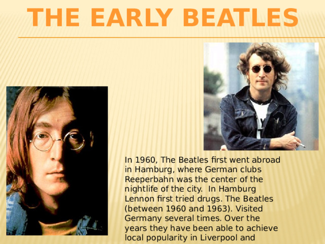 The Early Beatles In 1960, The Beatles first went abroad in Hamburg, where German clubs Reeperbahn was the center of the nightlife of the city. In Hamburg Lennon first tried drugs. The Beatles (between 1960 and 1963). Visited Germany several times. Over the years they have been able to achieve local popularity in Liverpool and Hamburg. 