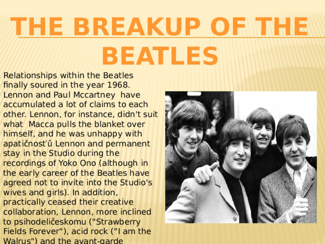 The Breakup Of The Beatles Relationships within the Beatles finally soured in the year 1968. Lennon and Paul Mccartney have accumulated a lot of claims to each other. Lennon, for instance, didn't suit what Macca pulls the blanket over himself, and he was unhappy with apatičnost′û Lennon and permanent stay in the Studio during the recordings of Yoko Ono (although in the early career of the Beatles have agreed not to invite into the Studio's wives and girls). In addition, practically ceased their creative collaboration, Lennon, more inclined to psihodeličeskomu (