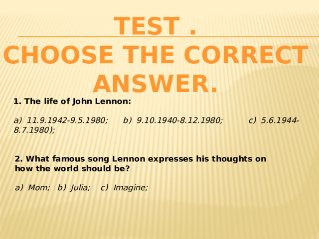 TEST .  Choose the correct answer. 1. The life of John Lennon:    a) 11.9.1942-9.5.1980; b) 9.10.1940-8.12.1980; c) 5.6.1944-8.7.1980);   2. What famous song Lennon expresses his thoughts on how the world should be? a) Mom; b) Julia; c) Imagine; 