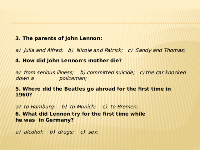 3. The parents of John Lennon:   a) Julia and Alfred; b) Nicole and Patrick; c) Sandy and Thomas; 4. How did John Lennon's mother die? a) from serious illness; b) committed suicide; c) the car knocked down a policeman; 5. Where did the Beatles go abroad for the first time in 1960? a) to Hamburg; b) to Munich; c) to Bremen; 6. What did Lennon try for the first time while he was in Germany? a) alcohol; b) drugs; c) sex; 