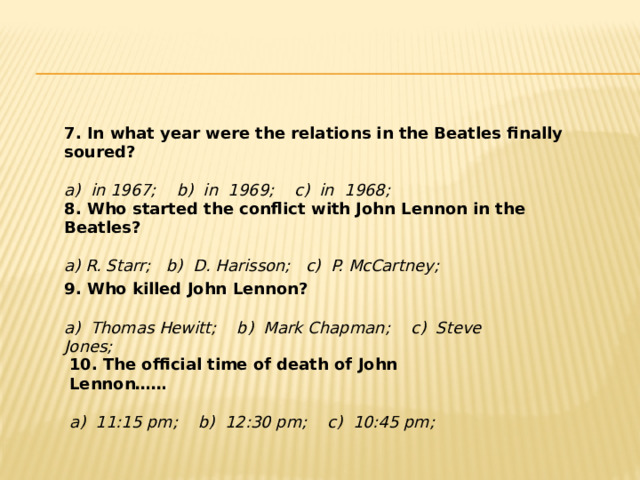 7. In what year were the relations in the Beatles finally soured?   a) in 1967; b) in 1969; c) in 1968; 8. Who started the conflict with John Lennon in the Beatles? a) R. Starr; b) D. Harisson; c) P. McCartney; 9. Who killed John Lennon? a) Thomas Hewitt; b) Mark Chapman; c) Steve Jones; 10. The official time of death of John Lennon…… a) 11:15 pm; b) 12:30 pm; c) 10:45 pm; 