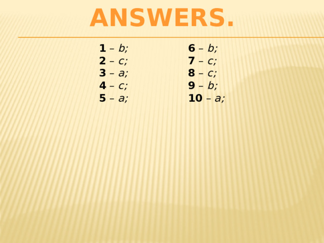 ANSWERS. 1 – b;  2 – c;  3 – a;  4 – c;  5 – a;   6 – b;  7 – c;  8 – c;  9 – b;  10 – a;   