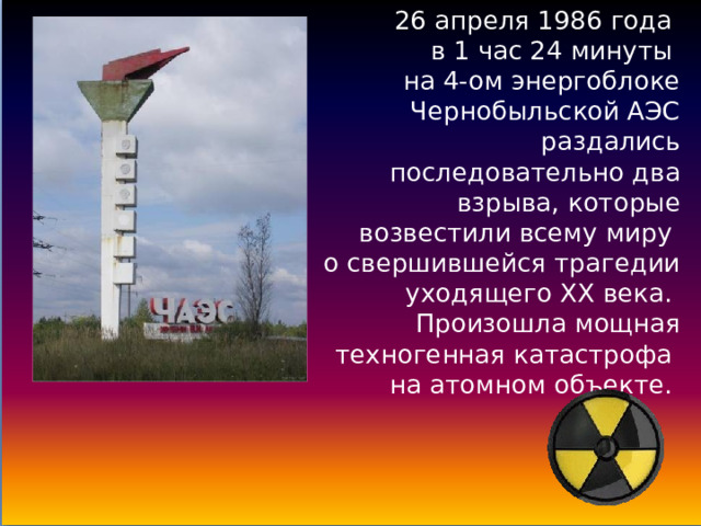 26 апреля 1986 года  в 1 час 24 минуты  на 4-ом энергоблоке Чернобыльской АЭС раздались последовательно два взрыва, которые возвестили всему миру  о свершившейся трагедии уходящего ХХ века.  Произошла мощная техногенная катастрофа  на атомном объекте. 