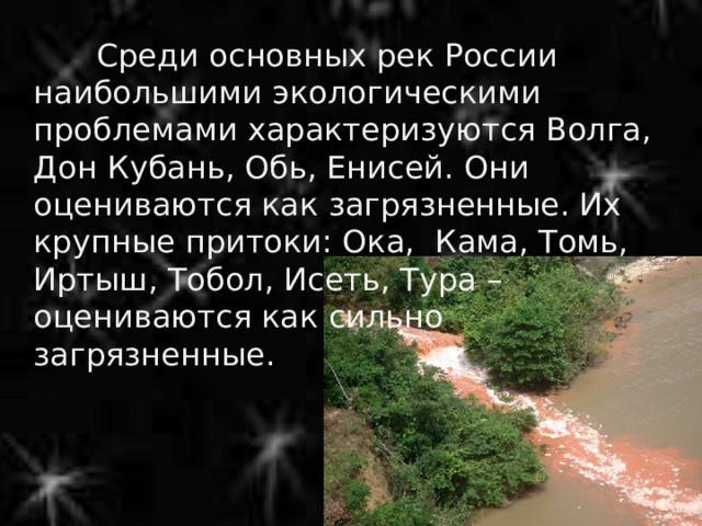  Среди основных рек России наибольшими экологическими проблемами характеризуются Волга, Дон Кубань, Обь, Енисей. Они оцениваются как загрязненные. Их крупные притоки: Ока, Кама, Томь, Иртыш, Тобол, Исеть, Тура – оцениваются как сильно загрязненные. 