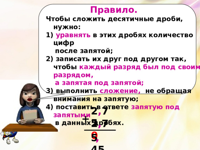  Правило. Чтобы сложить десятичные дроби, нужно:  уравнять в этих дробях количество цифр  после запятой; 2) записать их друг под другом так, чтобы каждый разряд был под своим разрядом,  а запятая под запятой; 3) выполнить сложение, не обращая внимания на запятую; 4) поставить в ответе запятую под  запятыми  в данных дробях. 2 , 75 + 2 , 7 0 5 45 , 