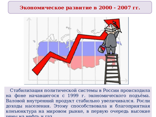Экономическое развитие в 2000 - 2007 гг.  Стабилизация политической системы в России происходила на фоне начавшегося с 1999 г. экономического подъёма. Валовой внутренний продукт стабильно увеличивался. Росли доходы населения. Этому способствовала и благоприятная конъюнктура на мировом рынке, в первую очередь высокие цены на нефть и газ. 