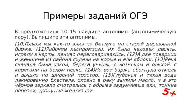 5+ Примеры заданий ОГЭ В предложениях 10–15 найдите антонимы (антонимическую пару). Выпишите эти антонимы. (10)Плыли мы как-то вниз по Ветлуге на старой деревянной барже. (11)Рабочие леспромхоза, их было человек десять, играли в карты, лениво переговаривались. (12)А две поварихи и женщина из района сидели на корме и ели яблоки. (13)Река сначала была узкой, берега унылы, с лозняком и ольхой, с корягами на белом песке. (14)Но вот баржа обогнула отмель и вышла на широкий простор. (15)Глубокая и тихая вода лакированно блестела, словно в реку вылили масло, и в это чёрное зеркало смотрелись с обрыва задумчивые ели, тонкие берёзки, тронутые желтизной. 