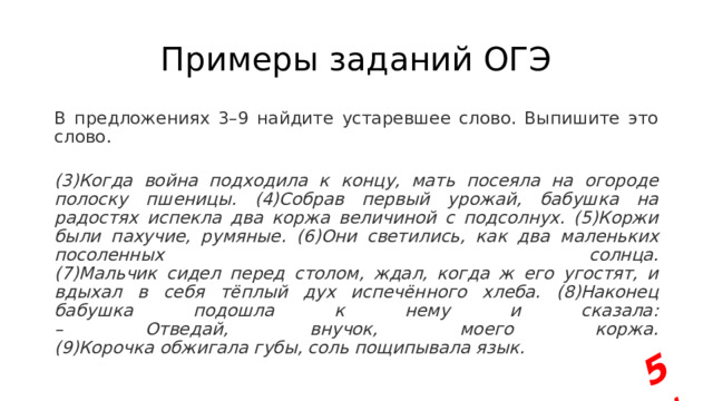 5+ Примеры заданий ОГЭ В предложениях 3–9 найдите устаревшее слово. Выпишите это слово.  (3)Когда война подходила к концу, мать посеяла на огороде полоску пшеницы. (4)Собрав первый урожай, бабушка на радостях испекла два коржа величиной с подсолнух. (5)Коржи были пахучие, румяные. (6)Они светились, как два маленьких посоленных солнца.  (7)Мальчик сидел перед столом, ждал, когда ж его угостят, и вдыхал в себя тёплый дух испечённого хлеба. (8)Наконец бабушка подошла к нему и сказала:  – Отведай, внучок, моего коржа.  (9)Корочка обжигала губы, соль пощипывала язык. 