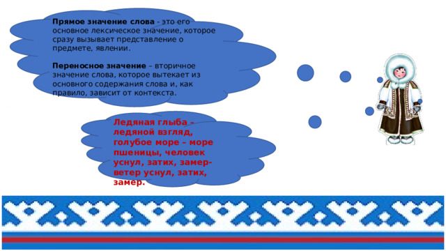 Прямое значение слова  - это его основное лексическое значение, которое сразу вызывает представление о предмете, явлении.    Переносное значение  – вторичное значение слова, которое вытекает из основного содержания слова и, как правило, зависит от контекста.    Ледяная глыба – ледяной взгляд, голубое море – море пшеницы, человек уснул, затих, замер- ветер уснул, затих, замер. 