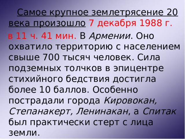  Самое крупное землетрясение 20 века произошло  7 декабря 1988 г.  в 11 ч. 41 мин. В Армении . Оно охватило территорию с населением свыше 700 тысяч человек. Сила подземных толчков в эпицентре стихийного бедствия достигла более 10 баллов. Особенно пострадали города Кировокан, Степанакерт, Ленинакан , а Спитак был практически стерт с лица земли.  