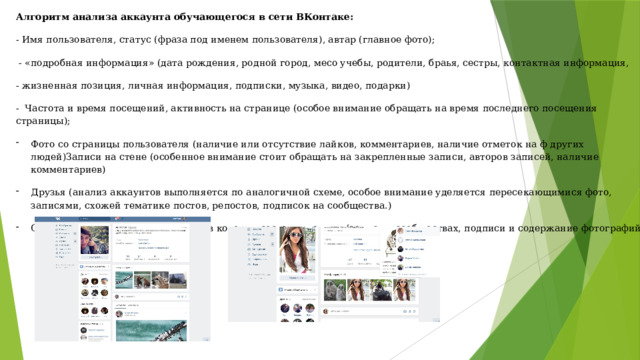 Алгоритм анализа аккаунта обучающегося в сети ВКонтаке: - Имя пользователя, статус (фраза под именем пользователя), автар (главное фото);   - «подробная информация» (дата рождения, родной город, месо учебы, родители, браья, сестры, контактная информация, - жизненная позиция, личная информация, подписки, музыка, видео, подарки) -  Частота и время посещений, активность на странице (особое внимание обращать на время последнего посещения страницы); Фото со страницы пользователя (наличие или отсутствие лайков, комментариев, наличие отметок на ф других людей)Записи на стене (особенное внимание стоит обращать на закрепленные записи, авторов записей, наличие комментариев) Друзья (анализ аккаунтов выполняется по аналогичной схеме, особое внимание уделяется пересекающимися фото, записями, схожей тематике постов, репостов, подписок на сообщества.) Отслеживать сообщества и группы в которых состоят ученики (записи в сообществах, подписи и содержание фотографий) 
