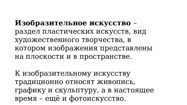 Изобразительное искусство – раздел пластических искусств, вид художественного творчества, в котором изображения представлены на плоскости и в пространстве. К изобразительному искусству традиционно относят живопись, графику и скульптуру, а в настоящее время – ещё и фотоискусство. 