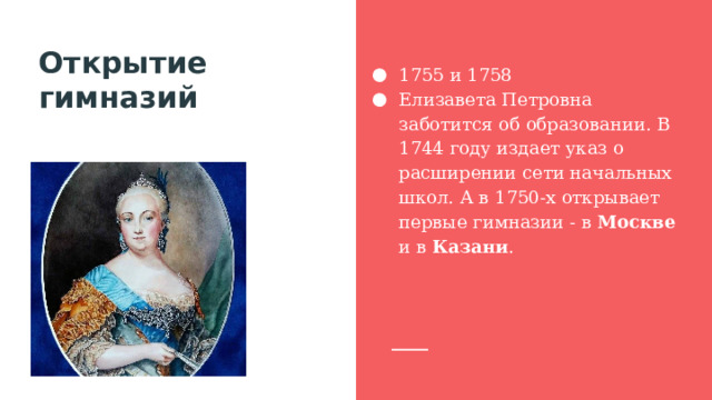 Открытие гимназий 1755 и 1758 Елизавета Петровна заботится об образовании. В 1744 году издает указ о расширении сети начальных школ. А в 1750-х открывает первые гимназии - в Москве и в Казани . 