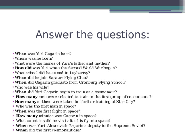 Answer the questions: When was Yuri Gagarin born? Where was he born? What were the names of Yura’s father and mother? How old was Yuri when the Second World War began? What school did he attend in Luybertsy? When did he join Saratov Flying Club? When did Gagarin graduate from Orenburg Flying School? Who was his wife? When did Yuri Gagarin begin to train as a cosmonaut?  How many men were selected to train in the first group of cosmonauts? How many of them were taken for further training at Star City?  Who was the first man in space? When was the first flight in space?  How many minutes was Gagarin in space?  What countries did he visit after his fly into space?  When was Yuri Alexeevich Gagarin a deputy to the Supreme Soviet?  When did the first cosmonaut die? 