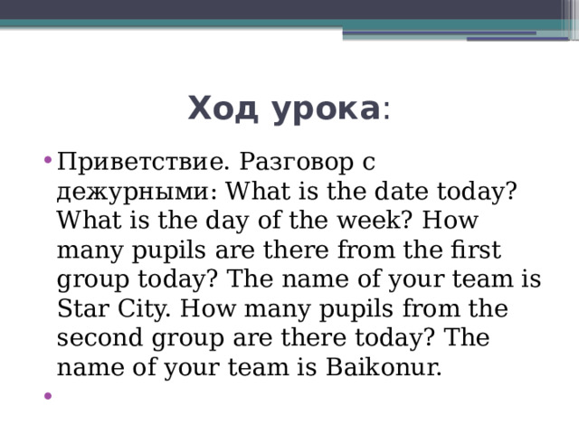 Ход урока : Приветствие. Разговор с дежурными: What is the date today? What is the day of the week? How many pupils are there from the first group today? The name of your team is Star City. How many pupils from the second group are there today? The name of your team is Baikonur.   
