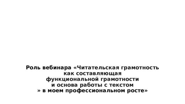 Роль вебинара « Читательская грамотность  как составляющая  функциональной грамотности  и основа работы с текстом  » в моем профессиональном росте» 