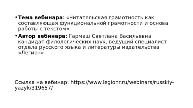 Тема вебинара : « Читательская грамотность как составляющая функциональной грамотности и основа работы с текстом » Автор вебинара : Гармаш Светлана Васильевна кандидат филологических наук, ведущий специалист отдела русского языка и литературы издательства «Легион». Ссылка на вебинар: https://www.legionr.ru/webinars/russkiy-yazyk/319657/   