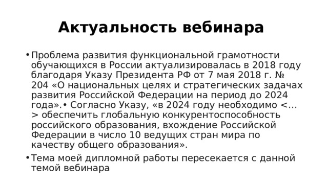 Актуальность вебинара  Проблема развития функциональной грамотности обучающихся в России актуализировалась в 2018 году благодаря Указу Президента РФ от 7 мая 2018 г. № 204 «О национальных целях и стратегических задачах развития Российской Федерации на период до 2024 года».• Согласно Указу, «в 2024 году необходимо  обеспечить глобальную конкурентоспособность российского образования, вхождение Российской Федерации в число 10 ведущих стран мира по качеству общего образования». Тема моей дипломной работы пересекается с данной темой вебинара 