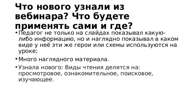 Что нового узнали из вебинара? Что будете применять сами и где? Педагог не только на слайдах показывал какую-либо информацию, но и наглядно показывал в каком виде у неё эти же герои или схемы используются на уроке; Много наглядного материала. Узнала нового: Виды чтения делятся на: просмотровое, ознакомительное, поисковое, изучающее. 