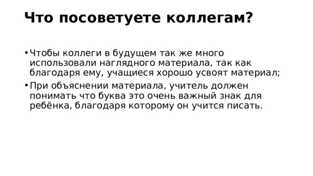 Что посоветуете коллегам?   Чтобы коллеги в будущем так же много использовали наглядного материала, так как благодаря ему, учащиеся хорошо усвоят материал; При объяснении материала, учитель должен понимать что буква это очень важный знак для ребёнка, благодаря которому он учится писать. 