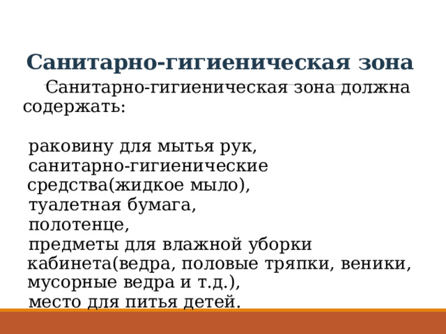 Санитарно-гигиеническая зона Санитарно-гигиеническая зона должна содержать: раковину для мытья рук, санитарно-гигиенические средства(жидкое мыло), туалетная бумага, полотенце, предметы для влажной уборки кабинета(ведра, половые тряпки, веники, мусорные ведра и т.д.), место для питья детей. 