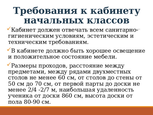 Требования к кабинету начальных классов Кабинет должен отвечать всем санитарно-гигиеническим условиям, эстетическим и техническим требованиям. В кабинете должно быть хорошее освещение и положительное состояние мебели. Размеры проходов, расстояние между предметами, между рядами двухместных столов не менее 60 см, от столов до стены от 50 см до 70 см, от первой парты до доски не менее 2/4 -2/7 м, наибольшая удаленность ученика от доски 860 см, высота доски от пола 80-90 см. 