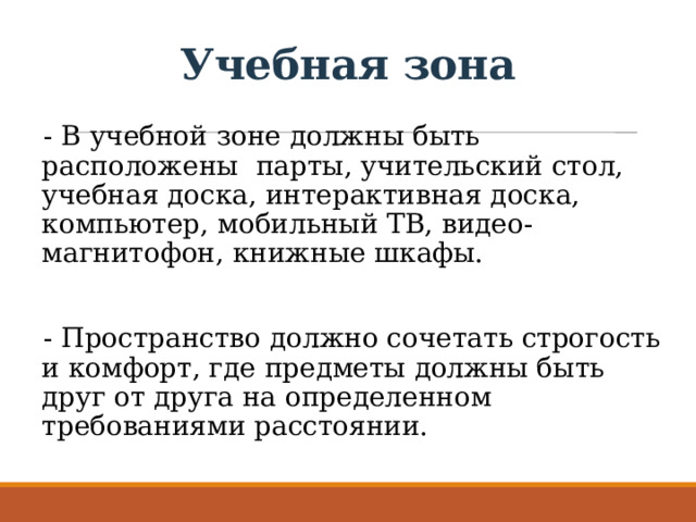 Учебная зона - В учебной зоне должны быть расположены : парты, учительский стол, учебная доска, интерактивная доска, компьютер, мобильный ТВ, видео-магнитофон, книжные шкафы. - Пространство должно сочетать строгость и комфорт, где предметы должны быть друг от друга на определенном требованиями расстоянии.   