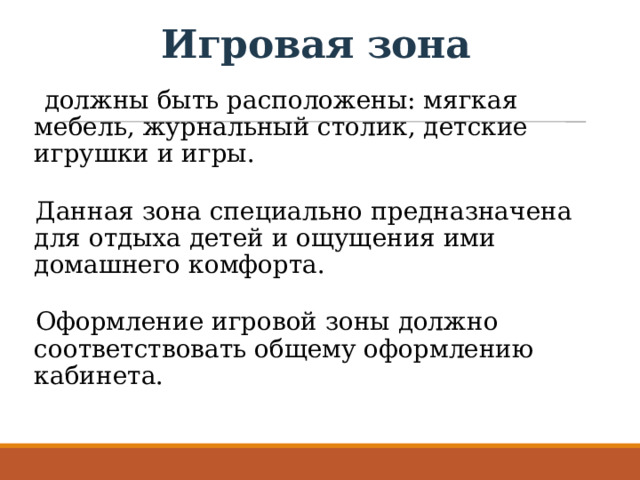 Игровая зона - должны быть расположены: мягкая мебель, журнальный столик, детские игрушки и игры. Данная зона специально предназначена для отдыха детей и ощущения ими домашнего комфорта. Оформление игровой зоны должно соответствовать общему оформлению кабинета. 
