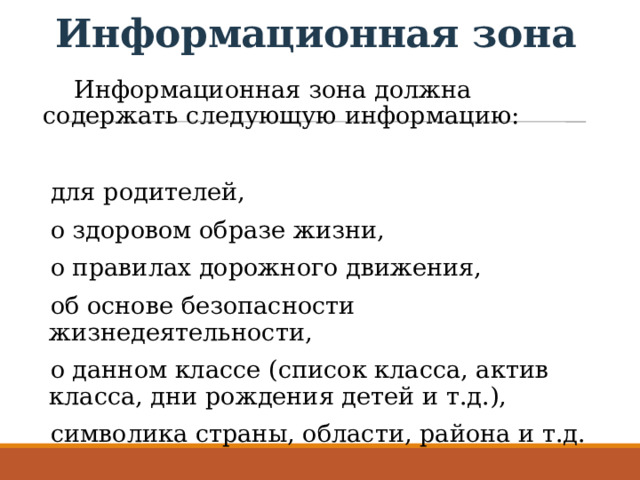 Информационная зона Информационная зона должна содержать следующую информацию: для родителей, о здоровом образе жизни, о правилах дорожного движения, об основе безопасности жизнедеятельности, о данном классе (список класса, актив класса, дни рождения детей и т.д.), символика страны, области, района и т.д. 