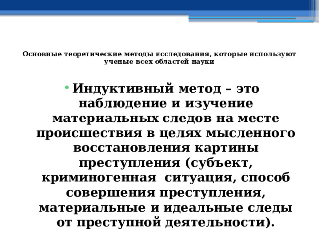  Основные теоретические методы исследования, которые используют ученые всех областей науки   Индуктивный метод – это наблюдение и изучение материальных следов на месте происшествия в целях мысленного восстановления картины преступления (субъект, криминогенная ситуация, способ совершения преступления, материальные и идеальные следы от преступной деятельности). 