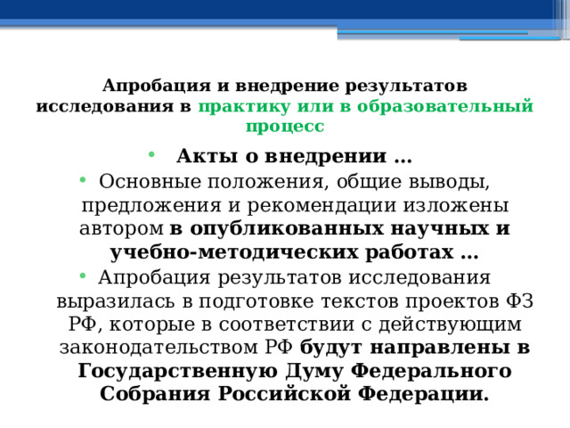 Апробация и внедрение результатов исследования в практику или в образовательный процесс Акты о внедрении … Основные положения, общие выводы, предложения и рекомендации изложены автором в опубликованных научных и учебно-методических работах … Апробация результатов исследования выразилась в подготовке текстов проектов ФЗ РФ, которые в соответствии с действующим законодательством РФ будут направлены в Государственную Думу Федерального Собрания Российской Федерации.  