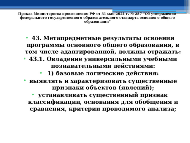   Приказ Министерства просвещения РФ от 31 мая 2021 г. № 287 “Об утверждении федерального государственного образовательного стандарта основного общего образования”   43. Метапредметные результаты освоения программы основного общего образования, в том числе адаптированной, должны отражать: 43.1. Овладение универсальными учебными познавательными действиями: 1) базовые логические действия: выявлять и характеризовать существенные признаки объектов (явлений); устанавливать существенный признак классификации, основания для обобщения и сравнения, критерии проводимого анализа; 