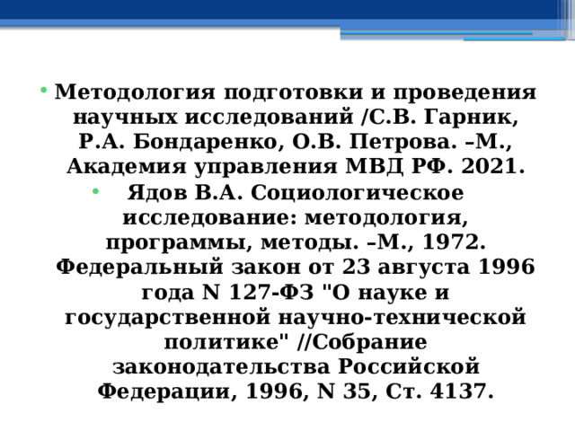 Методология подготовки и проведения научных исследований /С.В. Гарник, Р.А. Бондаренко, О.В. Петрова. –М., Академия управления МВД РФ. 2021. Ядов В.А. Социологическое исследование: методология, программы, методы. –М., 1972. Федеральный закон от 23 августа 1996 года N 127-ФЗ 