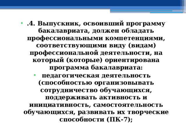 .4. Выпускник, освоивший программу бакалавриата, должен обладать профессиональными компетенциями, соответствующими виду (видам) профессиональной деятельности, на который (которые) ориентирована программа бакалавриата: педагогическая деятельность (способностью организовывать сотрудничество обучающихся, поддерживать активность и инициативность, самостоятельность обучающихся, развивать их творческие способности (ПК-7); 