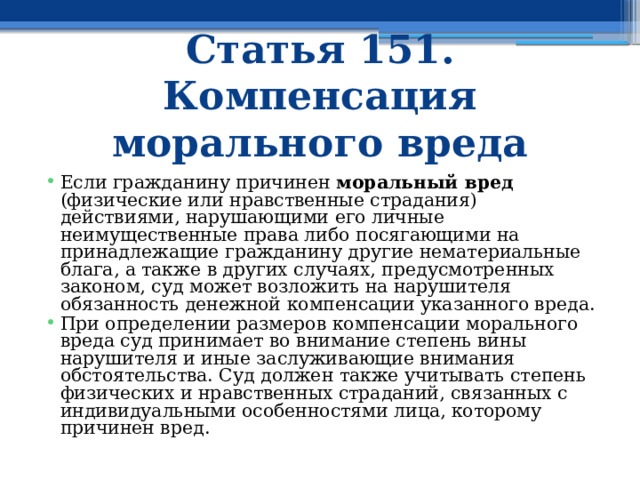 Статья 151. Компенсация морального вреда Если гражданину причинен моральный вред (физические или нравственные страдания) действиями, нарушающими его личные неимущественные права либо посягающими на принадлежащие гражданину другие нематериальные блага, а также в других случаях, предусмотренных законом, суд может возложить на нарушителя обязанность денежной компенсации указанного вреда. При определении размеров компенсации морального вреда суд принимает во внимание степень вины нарушителя и иные заслуживающие внимания обстоятельства. Суд должен также учитывать степень физических и нравственных страданий, связанных с индивидуальными особенностями лица, которому причинен вред. 