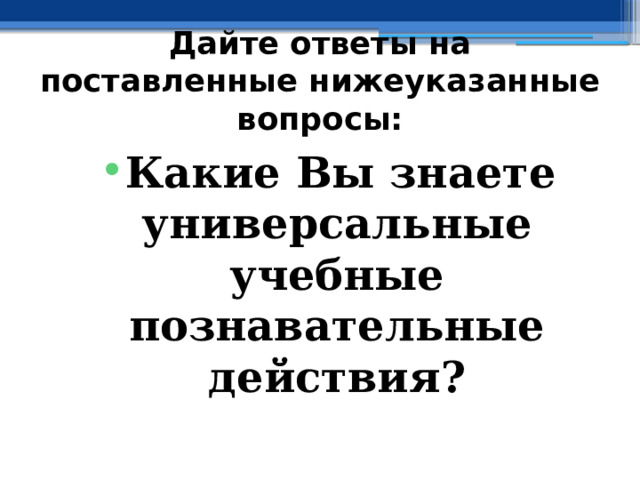 Дайте ответы на поставленные нижеуказанные вопросы: Какие Вы знаете универсальные учебные познавательные действия? 