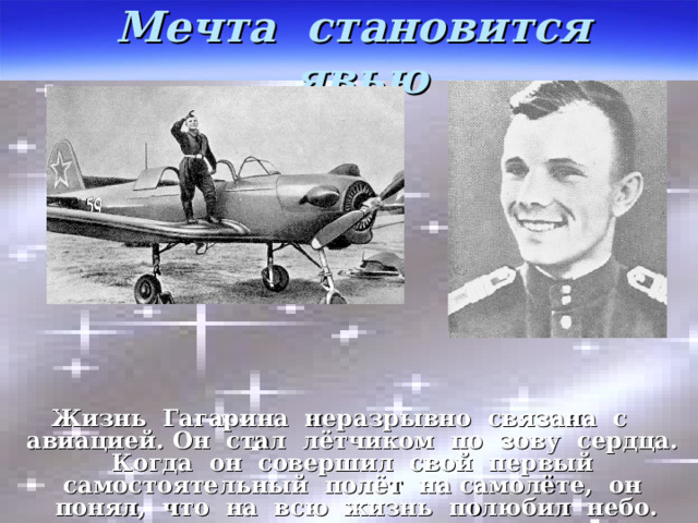 Мечта становится явью Жизнь Гагарина неразрывно связана с авиацией. Он стал лётчиком по зову сердца. Когда он совершил свой первый самостоятельный полёт на самолёте, он понял, что на всю жизнь полюбил небо. 