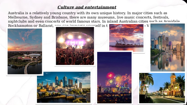 Culture and entertainment Australia is a relatively young country with its own unique history. In major cities such as Melbourne, Sydney and Brisbane, there are many museums, live music concerts, festivals, nightclubs and even concerts of world famous stars. In inland Australian cities such as Armidale, Rockhampton or Ballarat, you can immerse yourself in the atmosphere of the Victorian era and the gold rush. 