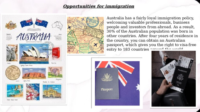 Opportunities for immigration Australia has a fairly loyal immigration policy, welcoming valuable professionals, business people and investors from abroad. As a result, 30% of the Australian population was born in other countries. After four years of residence in the country, you can obtain an Australian passport, which gives you the right to visa-free entry to 183 countries around the world. 