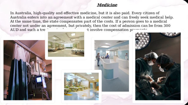 Medicine In Australia, high-quality and effective medicine, but it is also paid. Every citizen of Australia enters into an agreement with a medical center and can freely seek medical help. At the same time, the state compensates part of the costs. If a person goes to a medical center not under an agreement, but privately, then the cost of admission can be from 300 AUD and such a treatment scheme does not involve compensation payments. 