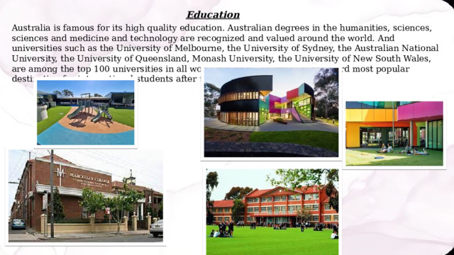 Education Australia is famous for its high quality education. Australian degrees in the humanities, sciences, sciences and medicine and technology are recognized and valued around the world. And universities such as the University of Melbourne, the University of Sydney, the Australian National University, the University of Queensland, Monash University, the University of New South Wales, are among the top 100 universities in all world rankings. Australia is the third most popular destination for international students after the US and England. 